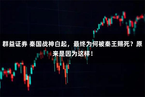 群益证券 秦国战神白起，最终为何被秦王赐死？原来是因为这样！