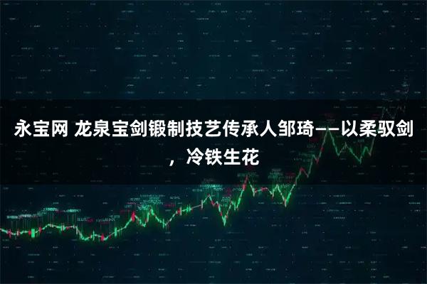 永宝网 龙泉宝剑锻制技艺传承人邹琦——以柔驭剑,冷铁生花
