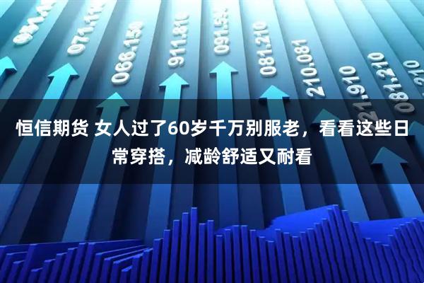 恒信期货 女人过了60岁千万别服老,看看这些日常穿搭,减龄舒适又耐看