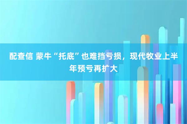 配查信 蒙牛“托底”也难挡亏损,现代牧业上半年预亏再扩大