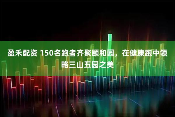 盈禾配资 150名跑者齐聚颐和园，在健康跑中领略三山五园之美