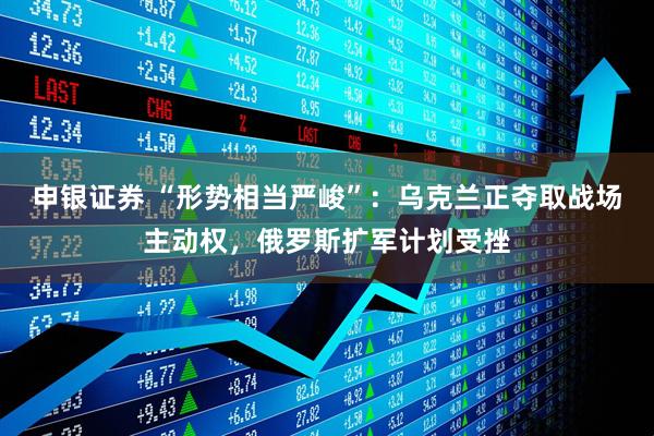 申银证券 “形势相当严峻”：乌克兰正夺取战场主动权，俄罗斯扩军计划受挫