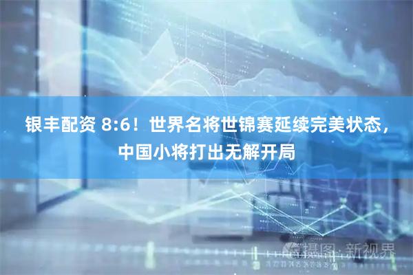 银丰配资 8:6！世界名将世锦赛延续完美状态，中国小将打出无解开局