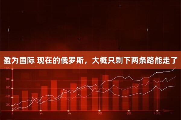 盈为国际 现在的俄罗斯，大概只剩下两条路能走了