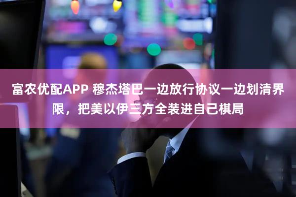 富农优配APP 穆杰塔巴一边放行协议一边划清界限，把美以伊三方全装进自己棋局
