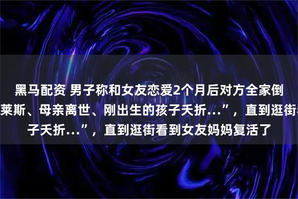 黑马配资 男子称和女友恋爱2个月后对方全家倒霉,“哥哥撞上劳斯莱斯、母亲离世、刚出生的孩子夭折…”,直到逛街看到女友妈妈复活了