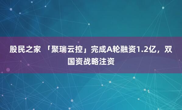 股民之家 「聚瑞云控」完成A轮融资1.2亿，双国资战略注资