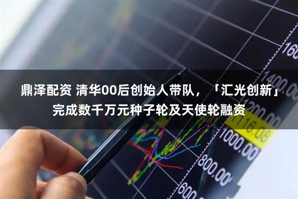 鼎泽配资 清华00后创始人带队，「汇光创新」完成数千万元种子轮及天使轮融资